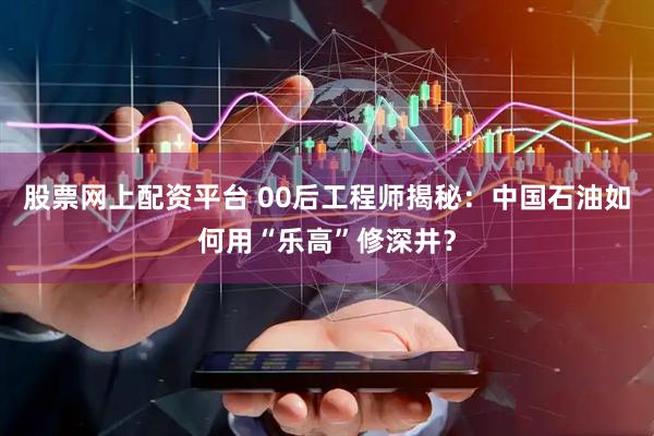 股票网上配资平台 00后工程师揭秘：中国石油如何用“乐高”修深井？