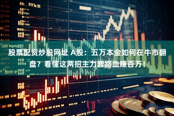 股票配资炒股网址 A股：五万本金如何在牛市翻盘？看懂这两招主力套路血赚百万！