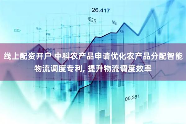线上配资开户 中科农产品申请优化农产品分配智能物流调度专利, 提升物流调度效率