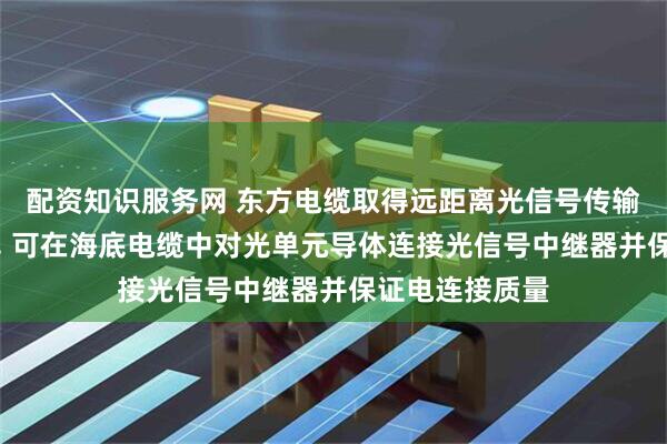 配资知识服务网 东方电缆取得远距离光信号传输海底电缆专利, 可在海底电缆中对光单元导体连接光信号中继器并保证电连接质量