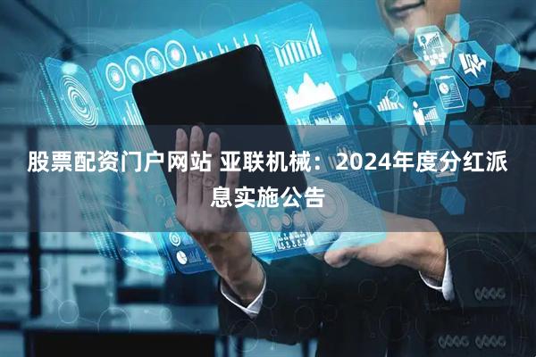 股票配资门户网站 亚联机械：2024年度分红派息实施公告