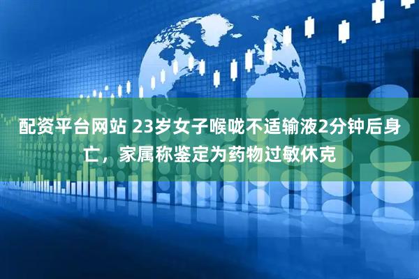 配资平台网站 23岁女子喉咙不适输液2分钟后身亡，家属称鉴定为药物过敏休克