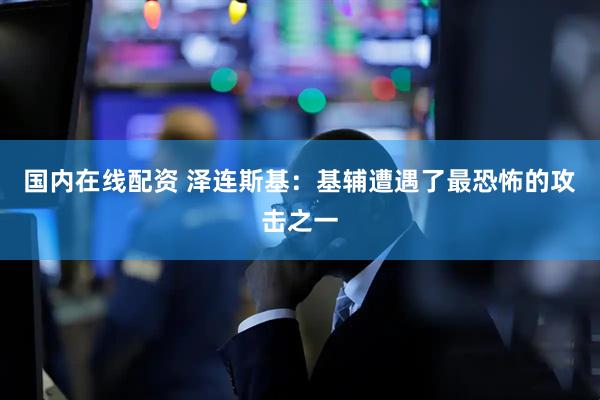 国内在线配资 泽连斯基：基辅遭遇了最恐怖的攻击之一