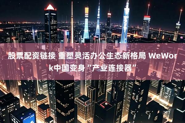 股票配资链接 重塑灵活办公生态新格局 WeWork中国变身“产业连接器”