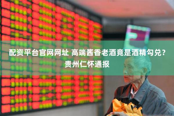 配资平台官网网址 高端酱香老酒竟是酒精勾兑？贵州仁怀通报