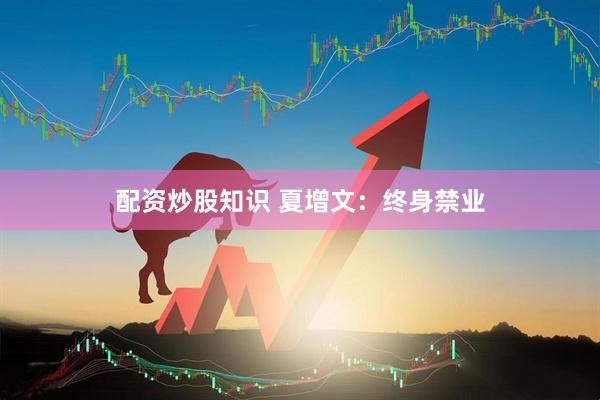 配资炒股知识 夏增文：终身禁业