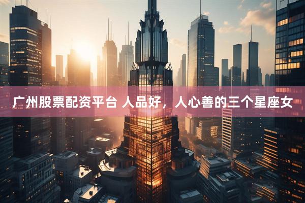 广州股票配资平台 人品好，人心善的三个星座女