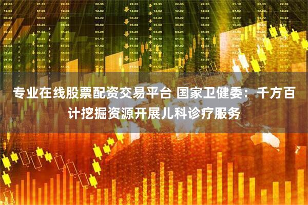 专业在线股票配资交易平台 国家卫健委：千方百计挖掘资源开展儿科诊疗服务