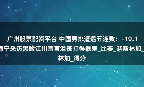 广州股票配资平台 中国男排遭遇五连败：-19.15分海宁采访黑脸江川直言沮丧打得很差_比赛_赫斯林加_得分