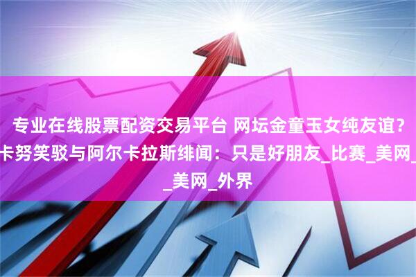 专业在线股票配资交易平台 网坛金童玉女纯友谊？拉杜卡努笑驳与阿尔卡拉斯绯闻：只是好朋友_比赛_美网_外界