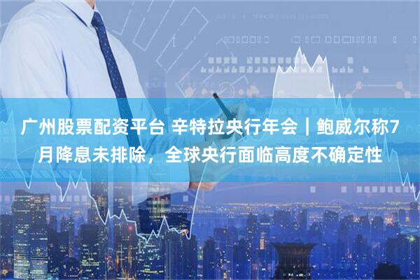广州股票配资平台 辛特拉央行年会｜鲍威尔称7月降息未排除，全球央行面临高度不确定性