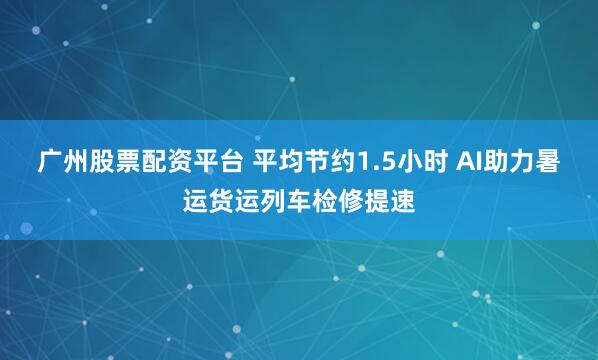 广州股票配资平台 平均节约1.5小时 AI助力暑运货运列车检修提速
