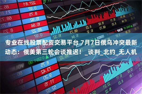 专业在线股票配资交易平台 7月7日俄乌冲突最新动态：俄美第三轮会谈推迟！_谈判_北约_无人机