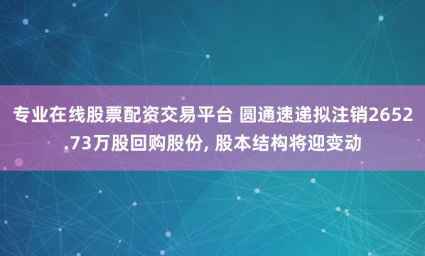 专业在线股票配资交易平台 圆通速递拟注销2652.73万股回购股份, 股本结构将迎变动