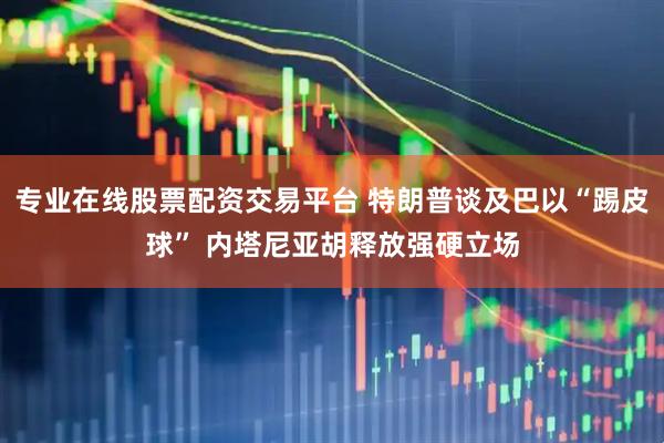 专业在线股票配资交易平台 特朗普谈及巴以“踢皮球” 内塔尼亚胡释放强硬立场