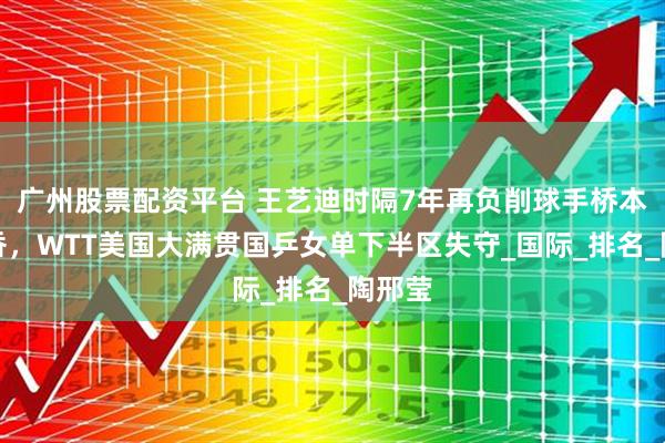 广州股票配资平台 王艺迪时隔7年再负削球手桥本帆乃香，WTT美国大满贯国乒女单下半区失守_国际_排名_陶邢莹