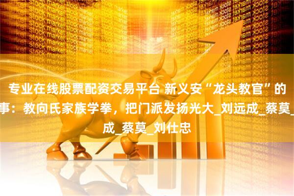 专业在线股票配资交易平台 新义安“龙头教官”的传奇故事：教向氏家族学拳，把门派发扬光大_刘远成_蔡莫_刘仕忠