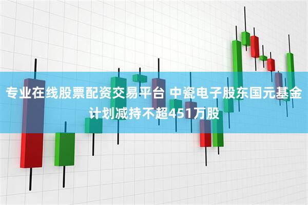 专业在线股票配资交易平台 中瓷电子股东国元基金计划减持不超451万股