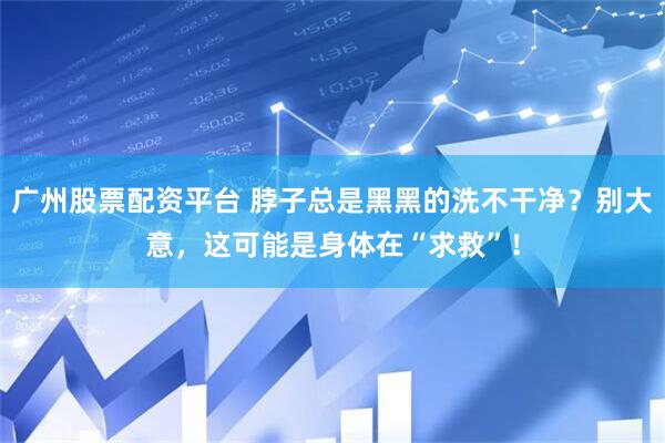 广州股票配资平台 脖子总是黑黑的洗不干净？别大意，这可能是身体在“求救”！