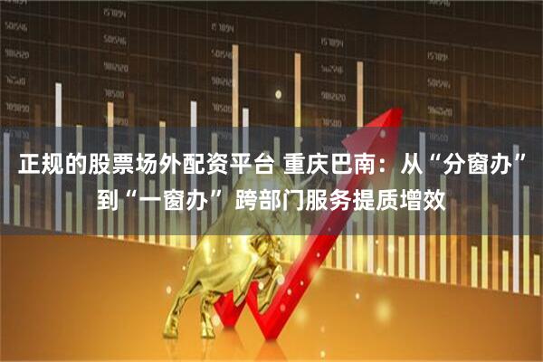 正规的股票场外配资平台 重庆巴南：从“分窗办”到“一窗办” 跨部门服务提质增效