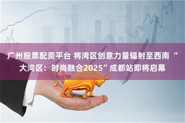 广州股票配资平台 将湾区创意力量辐射至西南 “大湾区：时尚融合2025”成都站即将启幕