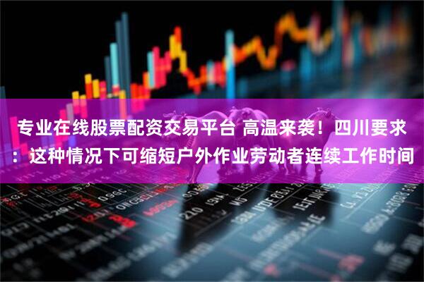 专业在线股票配资交易平台 高温来袭！四川要求：这种情况下可缩短户外作业劳动者连续工作时间