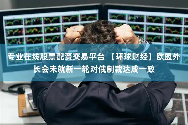 专业在线股票配资交易平台 【环球财经】欧盟外长会未就新一轮对俄制裁达成一致