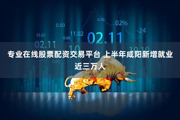 专业在线股票配资交易平台 上半年咸阳新增就业近三万人