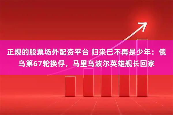 正规的股票场外配资平台 归来已不再是少年：俄乌第67轮换俘，马里乌波尔英雄舰长回家