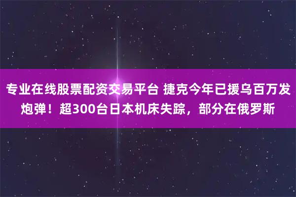 专业在线股票配资交易平台 捷克今年已援乌百万发炮弹！超300台日本机床失踪，部分在俄罗斯