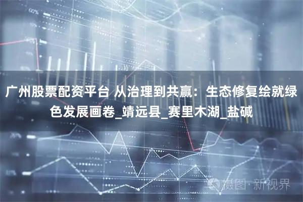 广州股票配资平台 从治理到共赢：生态修复绘就绿色发展画卷_靖远县_赛里木湖_盐碱