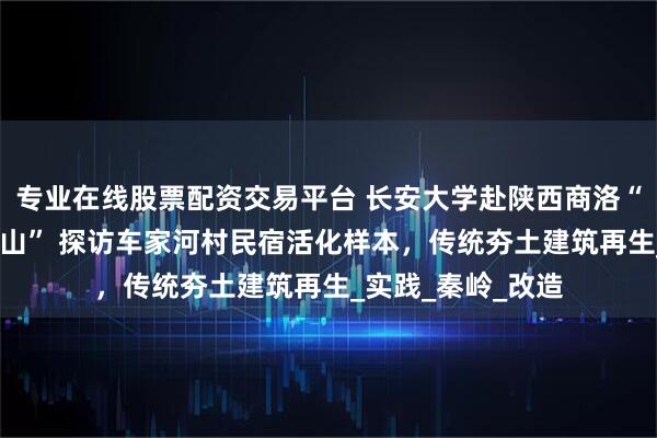 专业在线股票配资交易平台 长安大学赴陕西商洛“智慧营建·绿映商山” 探访车家河村民宿活化样本，传统夯土建筑再生_实践_秦岭_改造