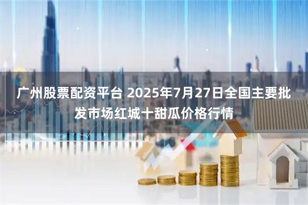 广州股票配资平台 2025年7月27日全国主要批发市场红城十甜瓜价格行情