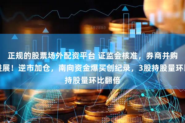 正规的股票场外配资平台 证监会核准，券商并购迎新进展！逆市加仓，南向资金爆买创纪录，3股持股量环比翻倍