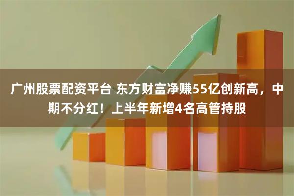 广州股票配资平台 东方财富净赚55亿创新高，中期不分红！上半年新增4名高管持股