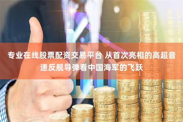 专业在线股票配资交易平台 从首次亮相的高超音速反舰导弹看中国海军的飞跃