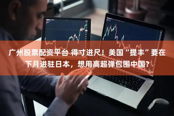 广州股票配资平台 得寸进尺!美国“提丰”要在下月进驻日本,想用高超弹包围中国?