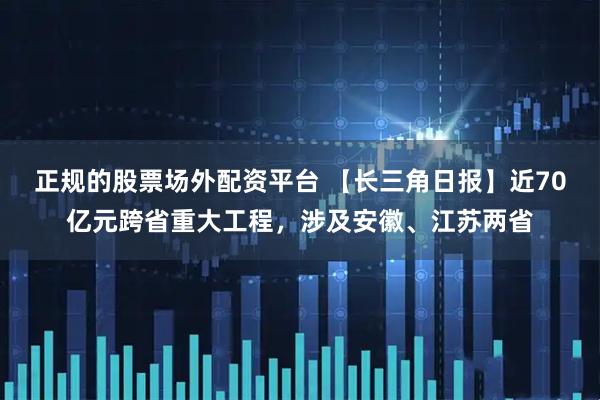 正规的股票场外配资平台 【长三角日报】近70亿元跨省重大工程，涉及安徽、江苏两省
