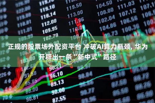 正规的股票场外配资平台 冲破AI算力瓶颈, 华为开辟出一条“新中式”路径