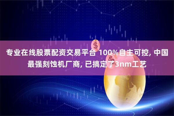 专业在线股票配资交易平台 100%自主可控, 中国最强刻蚀机厂商, 已搞定了3nm工艺