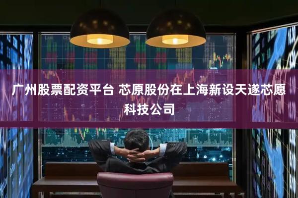广州股票配资平台 芯原股份在上海新设天遂芯愿科技公司