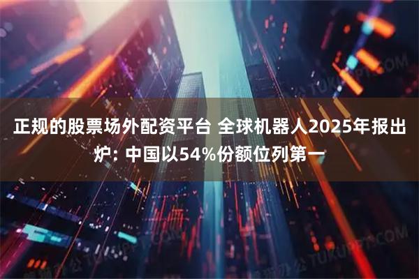 正规的股票场外配资平台 全球机器人2025年报出炉: 中国以54%份额位列第一