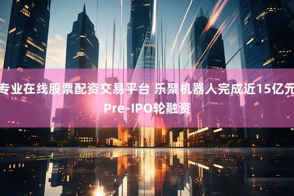 专业在线股票配资交易平台 乐聚机器人完成近15亿元Pre-IPO轮融资