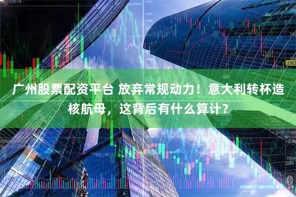 广州股票配资平台 放弃常规动力！意大利转杯造核航母，这背后有什么算计？