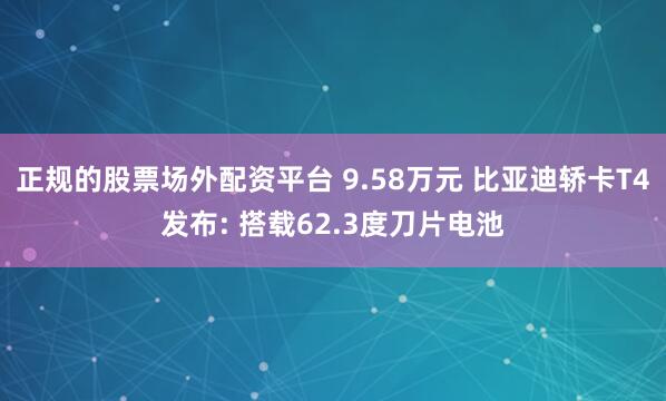 正规的股票场外配资平台 9.58万元 比亚迪轿卡T4发布: 搭载62.3度刀片电池
