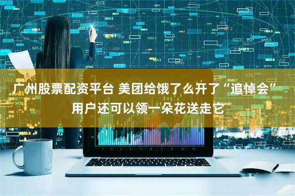 广州股票配资平台 美团给饿了么开了“追悼会” 用户还可以领一朵花送走它