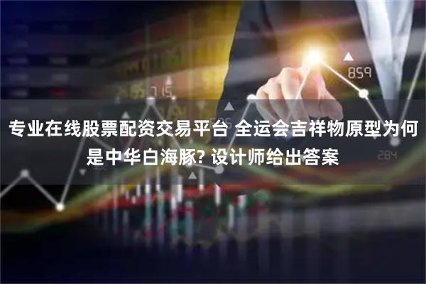 专业在线股票配资交易平台 全运会吉祥物原型为何是中华白海豚? 设计师给出答案