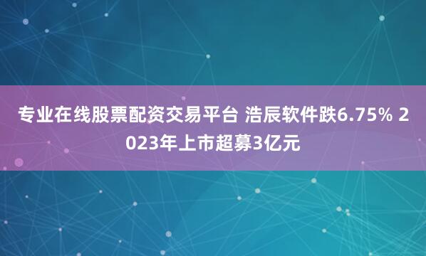 专业在线股票配资交易平台 浩辰软件跌6.75% 2023年上市超募3亿元
