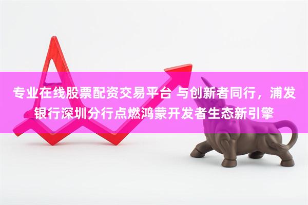 专业在线股票配资交易平台 与创新者同行，浦发银行深圳分行点燃鸿蒙开发者生态新引擎