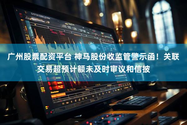 广州股票配资平台 神马股份收监管警示函！关联交易超预计额未及时审议和信披